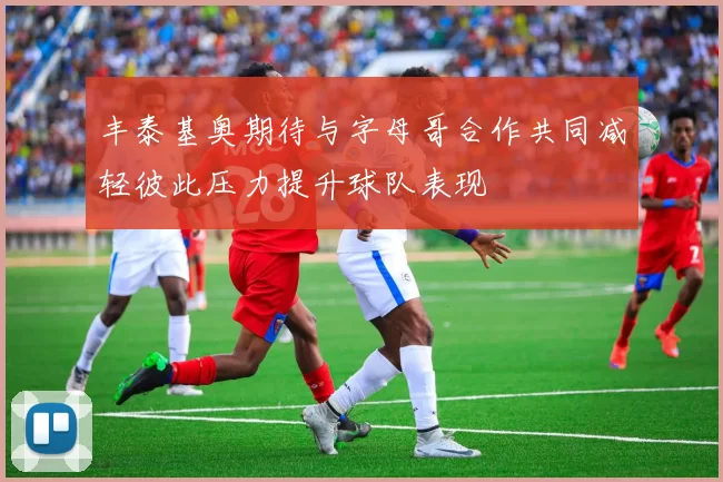 丰泰基奥期待与字母哥合作共同减轻彼此压力提升球队表现