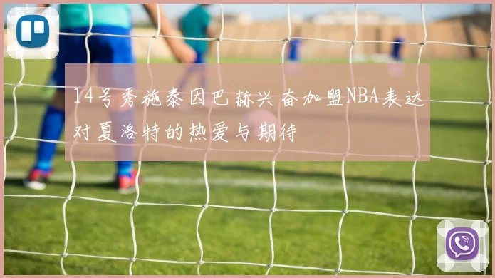 14号秀施泰因巴赫兴奋加盟NBA表达对夏洛特的热爱与期待