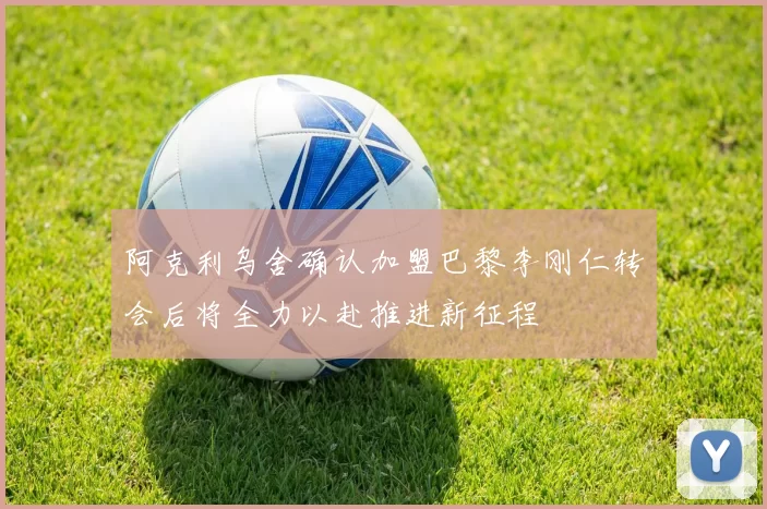 阿克利乌舍确认加盟巴黎李刚仁转会后将全力以赴推进新征程