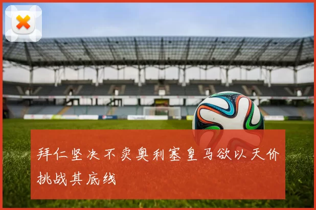 拜仁坚决不卖奥利塞皇马欲以天价挑战其底线
