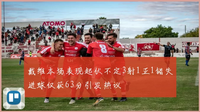 戴维本场表现起伏不定3射1正1错失进球仅获63分引发热议